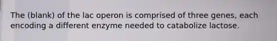 The (blank) of the lac operon is comprised of three genes, each encoding a different enzyme needed to catabolize lactose.