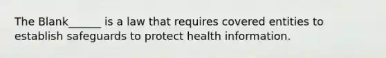 The Blank______ is a law that requires covered entities to establish safeguards to protect health information.