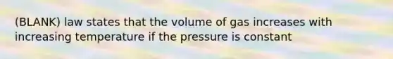 (BLANK) law states that the volume of gas increases with increasing temperature if the pressure is constant