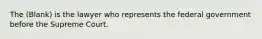 The (Blank) is the lawyer who represents the federal government before the Supreme Court.