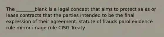 The ________blank is a legal concept that aims to protect sales or lease contracts that the parties intended to be the final expression of their agreement. statute of frauds parol evidence rule mirror image rule CISG Treaty