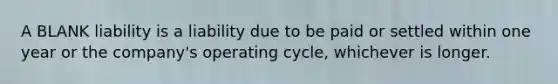 A BLANK liability is a liability due to be paid or settled within one year or the company's operating cycle, whichever is longer.