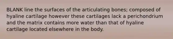 BLANK line the surfaces of the articulating bones; composed of hyaline cartilage however these cartilages lack a perichondrium and the matrix contains more water than that of hyaline cartilage located elsewhere in the body.