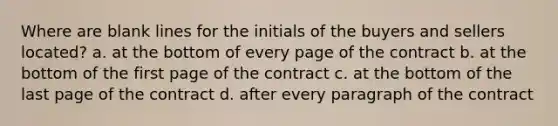 Where are blank lines for the initials of the buyers and sellers located? a. at the bottom of every page of the contract b. at the bottom of the first page of the contract c. at the bottom of the last page of the contract d. after every paragraph of the contract