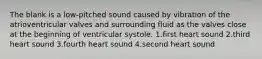 The blank is a low-pitched sound caused by vibration of the atrioventricular valves and surrounding fluid as the valves close at the beginning of ventricular systole. 1.first heart sound 2.third heart sound 3.fourth heart sound 4.second heart sound