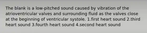 The blank is a low-pitched sound caused by vibration of the atrioventricular valves and surrounding fluid as the valves close at the beginning of ventricular systole. 1.first heart sound 2.third heart sound 3.fourth heart sound 4.second heart sound