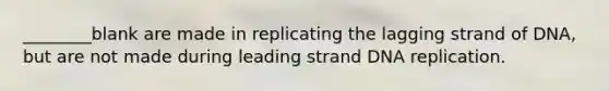 ________blank are made in replicating the lagging strand of DNA, but are not made during leading strand DNA replication.