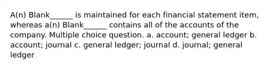 A(n) Blank______ is maintained for each financial statement item, whereas a(n) Blank______ contains all of the accounts of the company. Multiple choice question. a. account; general ledger b. account; journal c. general ledger; journal d. journal; general ledger