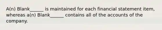 A(n) Blank______ is maintained for each financial statement item, whereas a(n) Blank______ contains all of the accounts of the company.