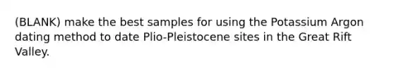 (BLANK) make the best samples for using the Potassium Argon dating method to date Plio-Pleistocene sites in the Great Rift Valley.