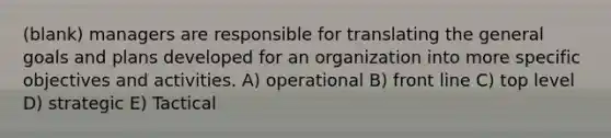 (blank) managers are responsible for translating the general goals and plans developed for an organization into more specific objectives and activities. A) operational B) front line C) top level D) strategic E) Tactical