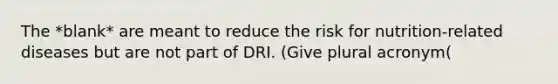 The *blank* are meant to reduce the risk for nutrition-related diseases but are not part of DRI. (Give plural acronym(