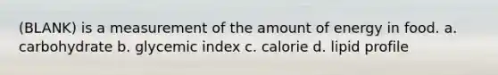 (BLANK) is a measurement of the amount of energy in food. a. carbohydrate b. glycemic index c. calorie d. lipid profile