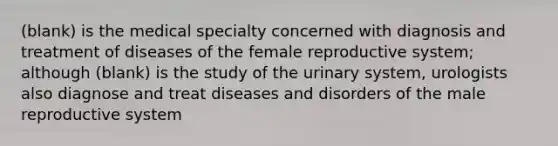 (blank) is the medical specialty concerned with diagnosis and treatment of diseases of the female reproductive system; although (blank) is the study of the urinary system, urologists also diagnose and treat diseases and disorders of the male reproductive system