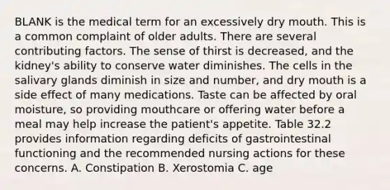 BLANK is the medical term for an excessively dry mouth. This is a common complaint of older adults. There are several contributing factors. The sense of thirst is decreased, and the kidney's ability to conserve water diminishes. The cells in the salivary glands diminish in size and number, and dry mouth is a side effect of many medications. Taste can be affected by oral moisture, so providing mouthcare or offering water before a meal may help increase the patient's appetite. Table 32.2 provides information regarding deficits of gastrointestinal functioning and the recommended nursing actions for these concerns. A. Constipation B. Xerostomia C. age