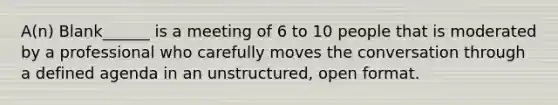 A(n) Blank______ is a meeting of 6 to 10 people that is moderated by a professional who carefully moves the conversation through a defined agenda in an unstructured, open format.