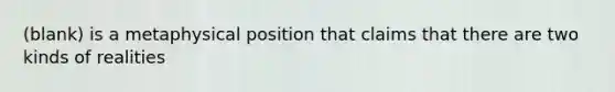 (blank) is a metaphysical position that claims that there are two kinds of realities