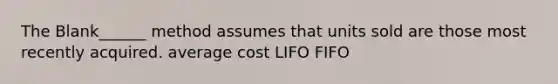 The Blank______ method assumes that units sold are those most recently acquired. average cost LIFO FIFO