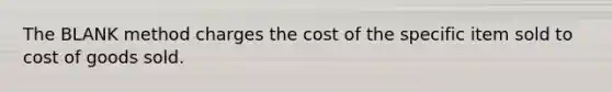 The BLANK method charges the cost of the specific item sold to cost of goods sold.