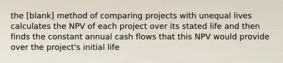 the [blank] method of comparing projects with unequal lives calculates the NPV of each project over its stated life and then finds the constant annual cash flows that this NPV would provide over the project's initial life