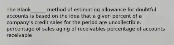 The Blank______ method of estimating allowance for doubtful accounts is based on the idea that a given percent of a company's credit sales for the period are uncollectible. percentage of sales aging of receivables percentage of accounts receivable