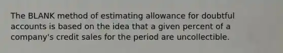 The BLANK method of estimating allowance for doubtful accounts is based on the idea that a given percent of a company's credit sales for the period are uncollectible.