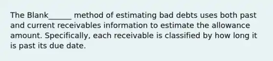 The Blank______ method of estimating bad debts uses both past and current receivables information to estimate the allowance amount. Specifically, each receivable is classified by how long it is past its due date.