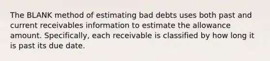 The BLANK method of estimating bad debts uses both past and current receivables information to estimate the allowance amount. Specifically, each receivable is classified by how long it is past its due date.