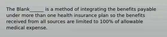 The Blank______ is a method of integrating the benefits payable under more than one health insurance plan so the benefits received from all sources are limited to 100% of allowable medical expense.