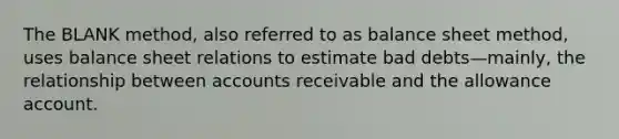 The BLANK method, also referred to as balance sheet method, uses balance sheet relations to estimate bad debts—mainly, the relationship between accounts receivable and the allowance account.