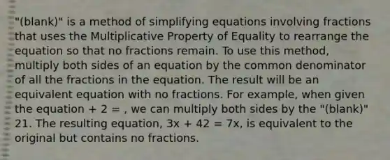 "(blank)" is a method of simplifying equations involving fractions that uses the Multiplicative Property of Equality to rearrange the equation so that no fractions remain. To use this method, multiply both sides of an equation by the <a href='https://www.questionai.com/knowledge/kZ2gHMFNFU-common-denominator' class='anchor-knowledge'>common denominator</a> of all the fractions in the equation. The result will be an equivalent equation with no fractions. For example, when given the equation + 2 = , we can multiply both sides by the "(blank)" 21. The resulting equation, 3x + 42 = 7x, is equivalent to the original but contains no fractions.