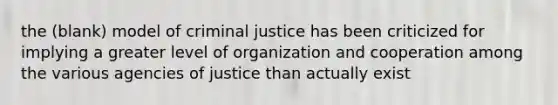 the (blank) model of criminal justice has been criticized for implying a greater level of organization and cooperation among the various agencies of justice than actually exist