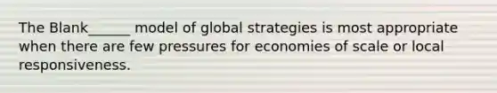 The Blank______ model of global strategies is most appropriate when there are few pressures for economies of scale or local responsiveness.