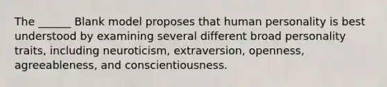 The ______ Blank model proposes that human personality is best understood by examining several different broad personality traits, including neuroticism, extraversion, openness, agreeableness, and conscientiousness.