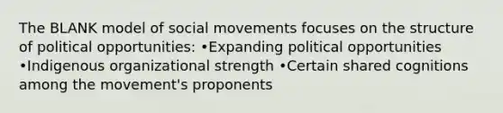 The BLANK model of social movements focuses on the structure of political opportunities: •Expanding political opportunities •Indigenous organizational strength •Certain shared cognitions among the movement's proponents