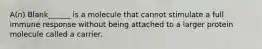 A(n) Blank______ is a molecule that cannot stimulate a full immune response without being attached to a larger protein molecule called a carrier.