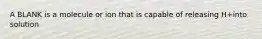 A BLANK is a molecule or ion that is capable of releasing H+into solution