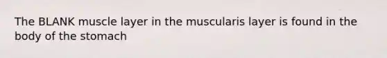 The BLANK muscle layer in the muscularis layer is found in the body of the stomach