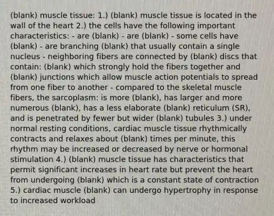 (blank) <a href='https://www.questionai.com/knowledge/kMDq0yZc0j-muscle-tissue' class='anchor-knowledge'>muscle tissue</a>: 1.) (blank) muscle tissue is located in the wall of <a href='https://www.questionai.com/knowledge/kya8ocqc6o-the-heart' class='anchor-knowledge'>the heart</a> 2.) the cells have the following important characteristics: - are (blank) - are (blank) - some cells have (blank) - are branching (blank) that usually contain a single nucleus - neighboring fibers are connected by (blank) discs that contain: (blank) which strongly hold the fibers together and (blank) junctions which allow muscle action potentials to spread from one fiber to another - compared to the skeletal muscle fibers, the sarcoplasm: is more (blank), has larger and more numerous (blank), has a less elaborate (blank) reticulum (SR), and is penetrated by fewer but wider (blank) tubules 3.) under normal resting conditions, cardiac muscle tissue rhythmically contracts and relaxes about (blank) times per minute, this rhythm may be increased or decreased by nerve or hormonal stimulation 4.) (blank) muscle tissue has characteristics that permit significant increases in heart rate but prevent the heart from undergoing (blank) which is a constant state of contraction 5.) cardiac muscle (blank) can undergo hypertrophy in response to increased workload