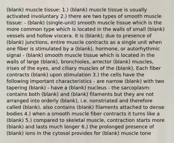 (blank) muscle tissue: 1.) (blank) muscle tissue is usually activated involuntary 2.) there are two types of smooth muscle tissue: - (blank) (single-unit) smooth muscle tissue which is the more common type which is located in the walls of small (blank) vessels and hollow viscera. It is (blank); due to presence of (blank) junctions, entire muscle contracts as a single unit when one fiber is stimulated by a (blank), hormone, or autorhythmic signal - (blank) smooth muscle tissue which is located in the walls of large (blank), bronchioles, arrector (blank) muscles, irises of the eyes, and ciliary muscles of the (blank). Each fiber contracts (blank) upon stimulation 3.) the cells have the following important characteristics - are narrow (blank) with two tapering (blank) - have a (blank) nucleus - the sarcoplasm: contains both (blank) and (blank) filaments but they are not arranged into orderly (blank), i.e. nonstriated and therefore called (blank). also contains (blank) filaments attached to dense bodies 4.) when a smooth muscle fiber contracts it turns like a (blank) 5.) compared to skeletal muscle, contraction starts more (blank) and lasts much longer 6.) the prolonged presence of (blank) ions in the cytosol provides for (blank) muscle tone