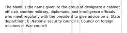 The blank is the name given to the group of designate a cabinet officials another military, diplomatic, and intelligence officials who meet regularly with the president to give advice on a. State department b. National security council c. Council on foreign relations d. War council