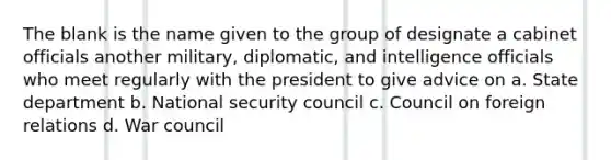 The blank is the name given to the group of designate a cabinet officials another military, diplomatic, and intelligence officials who meet regularly with the president to give advice on a. State department b. National security council c. Council on foreign relations d. War council