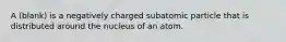 A (blank) is a negatively charged subatomic particle that is distributed around the nucleus of an atom.