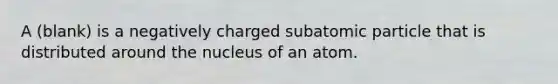 A (blank) is a negatively charged subatomic particle that is distributed around the nucleus of an atom.