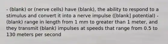 - (blank) or (nerve cells) have (blank), the ability to respond to a stimulus and convert it into a nerve impulse ([blank] potential) - (blank) range in length from 1 mm to <a href='https://www.questionai.com/knowledge/ktgHnBD4o3-greater-than' class='anchor-knowledge'>greater than</a> 1 meter, and they transmit (blank) impulses at speeds that range from 0.5 to 130 meters per second