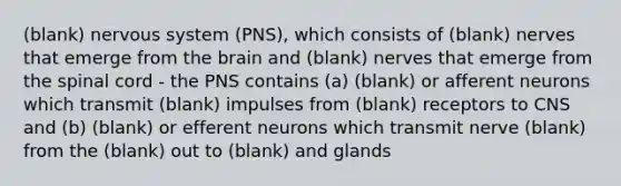 (blank) nervous system (PNS), which consists of (blank) nerves that emerge from <a href='https://www.questionai.com/knowledge/kLMtJeqKp6-the-brain' class='anchor-knowledge'>the brain</a> and (blank) nerves that emerge from <a href='https://www.questionai.com/knowledge/kkAfzcJHuZ-the-spinal-cord' class='anchor-knowledge'>the spinal cord</a> - the PNS contains (a) (blank) or afferent neurons which transmit (blank) impulses from (blank) receptors to CNS and (b) (blank) or efferent neurons which transmit nerve (blank) from the (blank) out to (blank) and glands