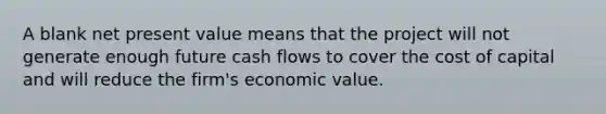 A blank net present value means that the project will not generate enough future cash flows to cover the cost of capital and will reduce the firm's economic value.