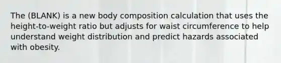 The (BLANK) is a new body composition calculation that uses the height-to-weight ratio but adjusts for waist circumference to help understand weight distribution and predict hazards associated with obesity.