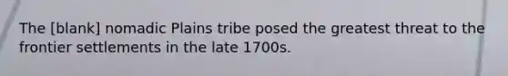 The [blank] nomadic Plains tribe posed the greatest threat to the frontier settlements in the late 1700s.