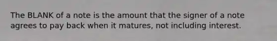 The BLANK of a note is the amount that the signer of a note agrees to pay back when it matures, not including interest.